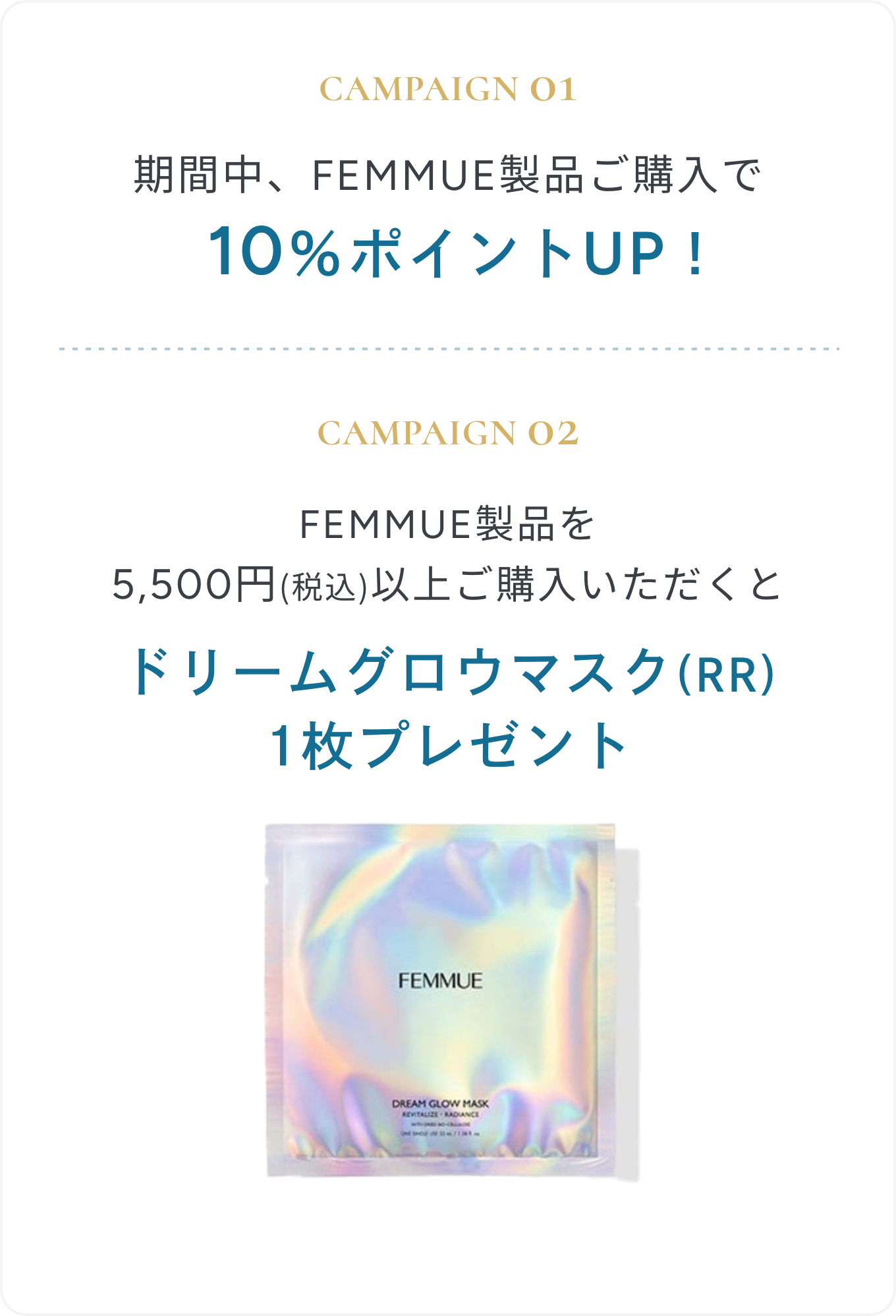 CAMPAIGN 01 期間中、FEMMUE製品ご購入で10％ポイントUP！ | CAMPAIGN 02 FEMMUE製品を5,500円(税込)以上ご購入いただくと ドリームグロウマスク(RR)1枚プレゼント