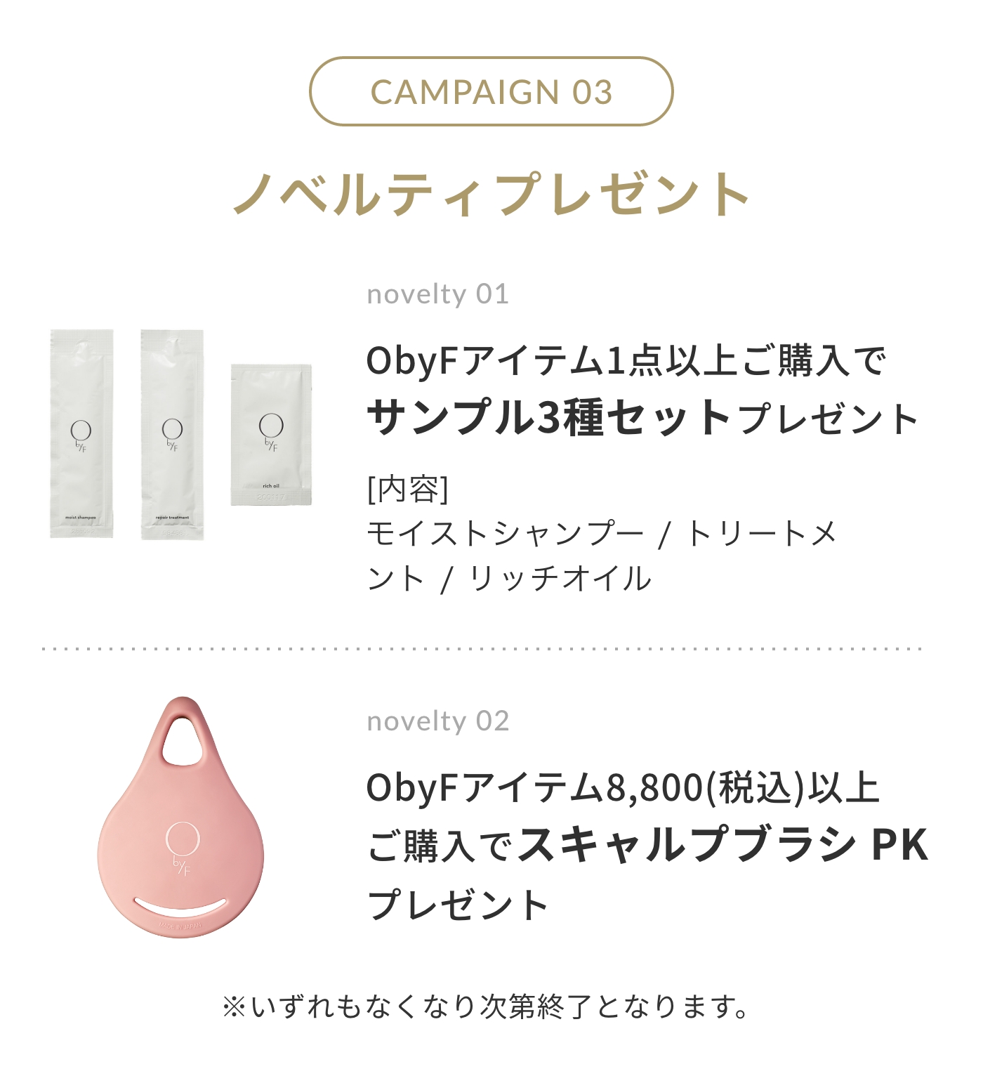 CAMPAIGN 03 ノベルティプレゼント | novelty 01. ObyFアイテム1点以上ご購入でサンプル3種セットプレゼント [内容]モイストシャンプー / リペアトリートメント / リッチオイル | novelty 02 ObyFアイテム8,800円(税込)以上ご購入でスキャルプブラシ PK プレゼント